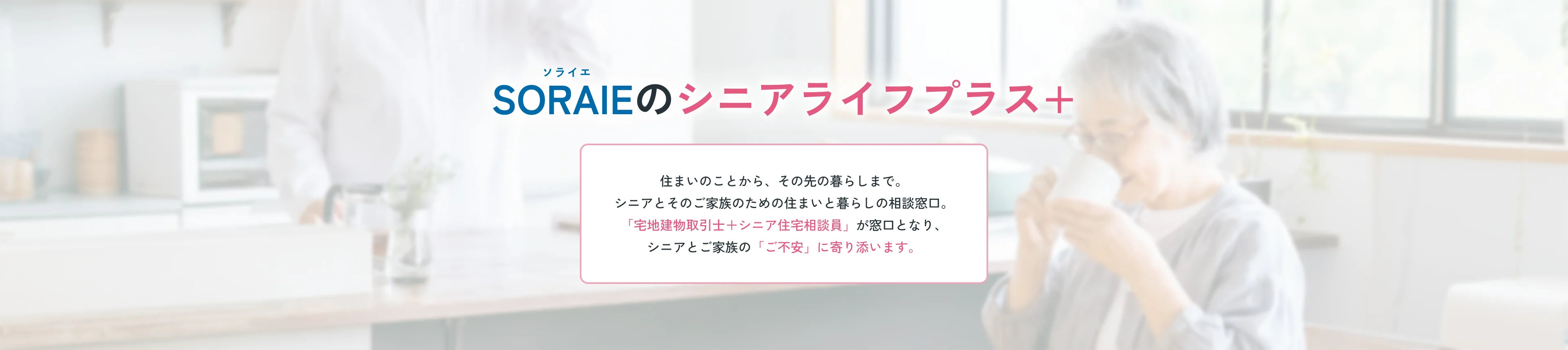 SORAIEのシニアライフプラス＋ 住まいのことから、その先の暮らしまで。シニアとそのご家族のための住まいと暮らしの相談窓口。「宅地建物取引士＋シニア住宅相談員」が窓口となり、シニアとご家族の「ご不安」に寄り添います。